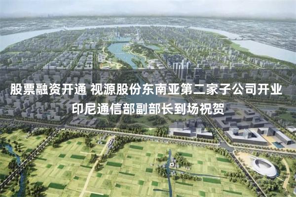 股票融资开通 视源股份东南亚第二家子公司开业 印尼通信部副部长到场祝贺