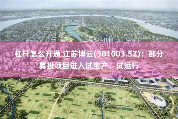 杠杆怎么开通 江苏博云(301003.SZ)：部分募投项目进入试生产、试运行