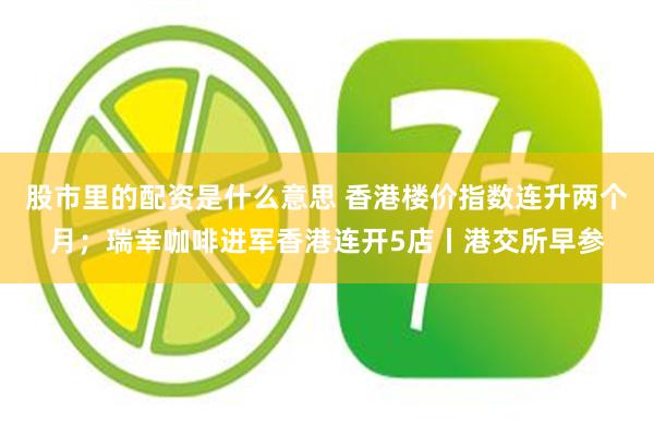 股市里的配资是什么意思 香港楼价指数连升两个月；瑞幸咖啡进军香港连开5店丨港交所早参
