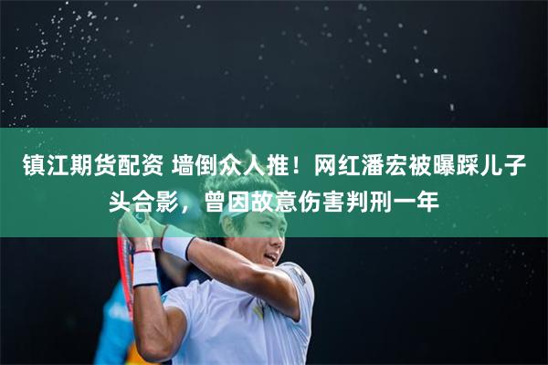 镇江期货配资 墙倒众人推！网红潘宏被曝踩儿子头合影，曾因故意伤害判刑一年