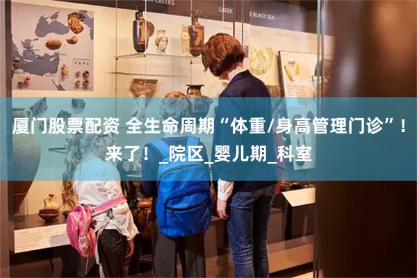 厦门股票配资 全生命周期“体重/身高管理门诊”！来了！_院区_婴儿期_科室