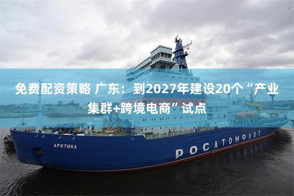 免费配资策略 广东：到2027年建设20个“产业集群+跨境电商”试点