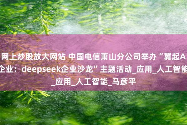 网上炒股放大网站 中国电信萧山分公司举办“翼起AI，潮起企业：deepseek企业沙龙”主题活动_应用_人工智能_马彦平