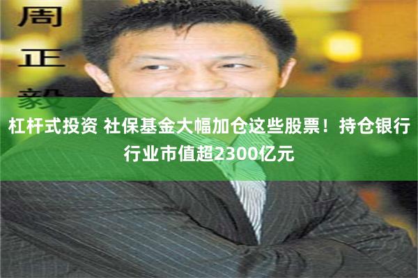 杠杆式投资 社保基金大幅加仓这些股票！持仓银行行业市值超2300亿元
