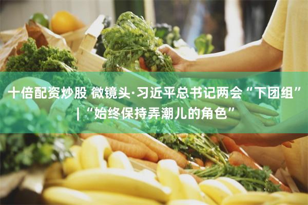 十倍配资炒股 微镜头·习近平总书记两会“下团组” | “始终保持弄潮儿的角色”