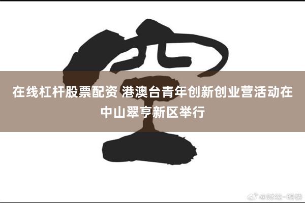 在线杠杆股票配资 港澳台青年创新创业营活动在中山翠亨新区举行