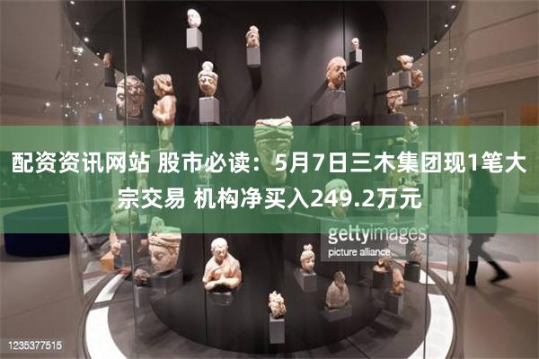 配资资讯网站 股市必读：5月7日三木集团现1笔大宗交易 机构净买入249.2万元