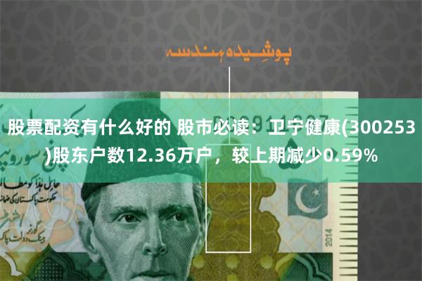 股票配资有什么好的 股市必读：卫宁健康(300253)股东户数12.36万户，较上期减少0.59%