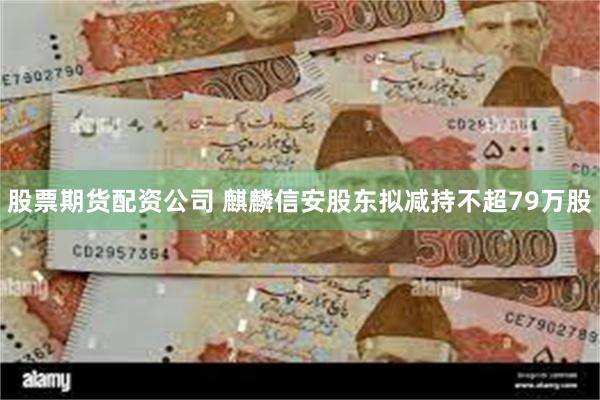 股票期货配资公司 麒麟信安股东拟减持不超79万股