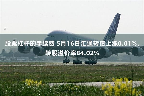 股票杠杆的手续费 5月16日汇通转债上涨0.01%，转股溢价率84.02%