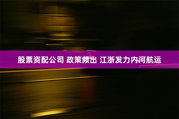 股票资配公司 政策频出 江浙发力内河航运