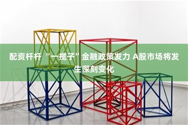 配资杆杆 “一揽子”金融政策发力 A股市场将发生深刻变化