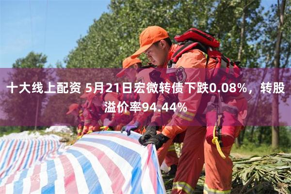 十大线上配资 5月21日宏微转债下跌0.08%，转股溢价率94.44%
