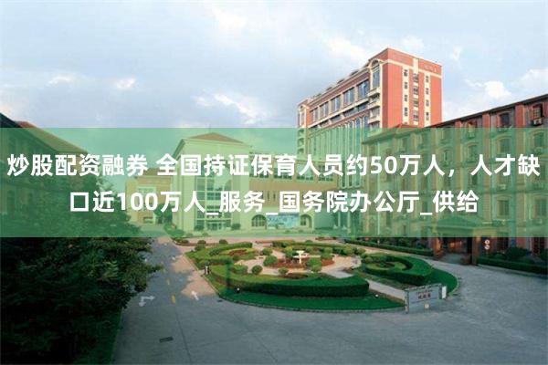 炒股配资融券 全国持证保育人员约50万人，人才缺口近100万人_服务_国务院办公厅_供给