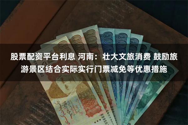 股票配资平台利息 河南：壮大文旅消费 鼓励旅游景区结合实际实行门票减免等优惠措施
