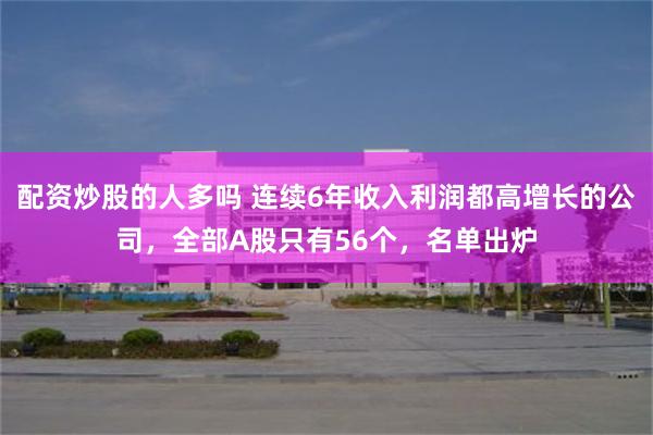 配资炒股的人多吗 连续6年收入利润都高增长的公司，全部A股只有56个，名单出炉