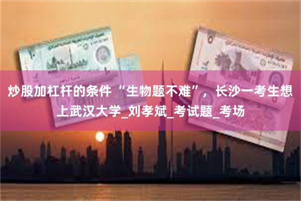 炒股加杠杆的条件 “生物题不难”，长沙一考生想上武汉大学_刘孝斌_考试题_考场