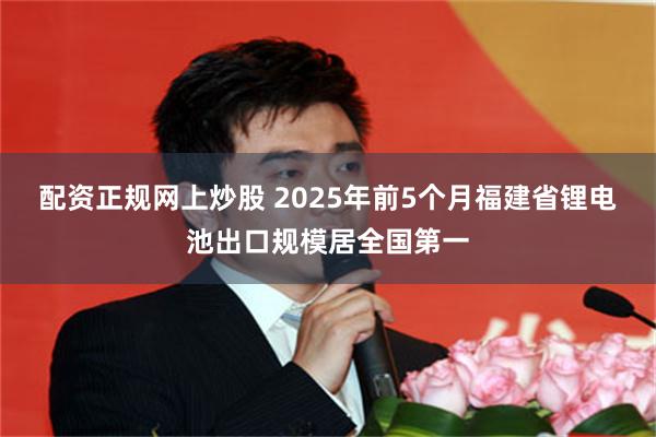配资正规网上炒股 2025年前5个月福建省锂电池出口规模居全国第一