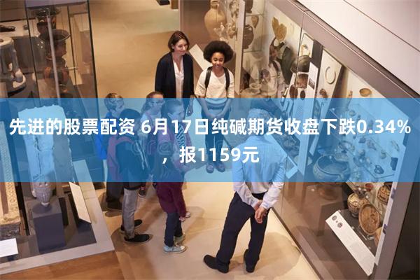 先进的股票配资 6月17日纯碱期货收盘下跌0.34%，报1159元