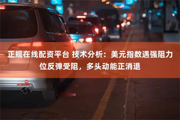 正规在线配资平台 技术分析：美元指数遇强阻力位反弹受阻，多头动能正消退