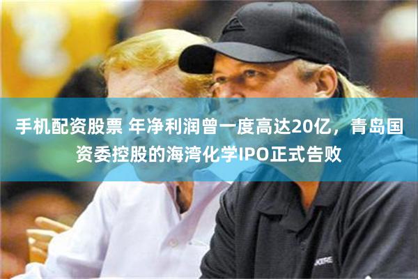 手机配资股票 年净利润曾一度高达20亿，青岛国资委控股的海湾化学IPO正式告败