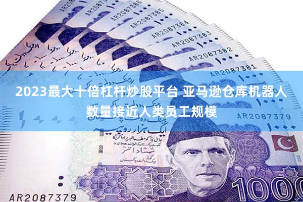 2023最大十倍杠杆炒股平台 亚马逊仓库机器人数量接近人类员工规模