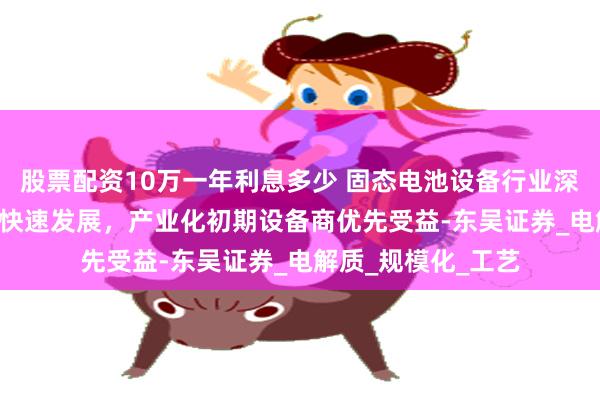 股票配资10万一年利息多少 固态电池设备行业深度：固态电池0-1快速发展，产业化初期设备商优先受益-东吴证券_电解质_规模化_工艺