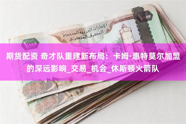 期货配资 奇才队重建新布局：卡姆·惠特莫尔加盟的深远影响_交易_机会_休斯顿火箭队