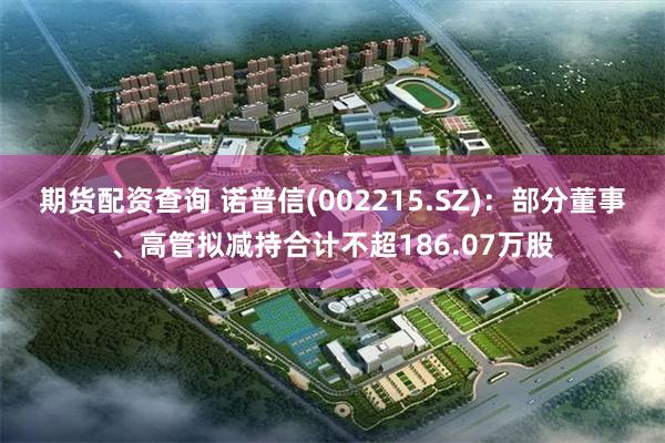期货配资查询 诺普信(002215.SZ)：部分董事、高管拟减持合计不超186.07万股