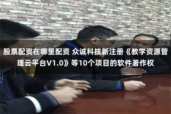 股票配资在哪里配资 众诚科技新注册《教学资源管理云平台V1.0》等10个项目的软件著作权