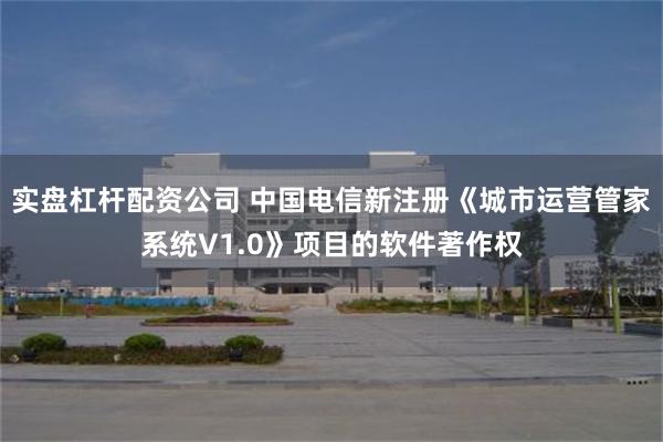 实盘杠杆配资公司 中国电信新注册《城市运营管家系统V1.0》项目的软件著作权