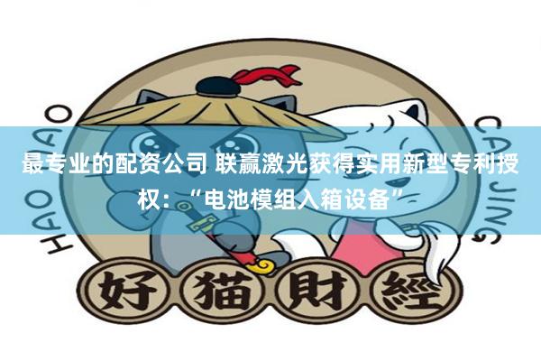 最专业的配资公司 联赢激光获得实用新型专利授权：“电池模组入箱设备”
