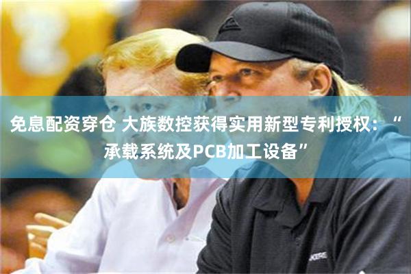 免息配资穿仓 大族数控获得实用新型专利授权：“承载系统及PCB加工设备”