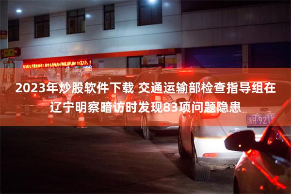2023年炒股软件下载 交通运输部检查指导组在辽宁明察暗访时发现83项问题隐患