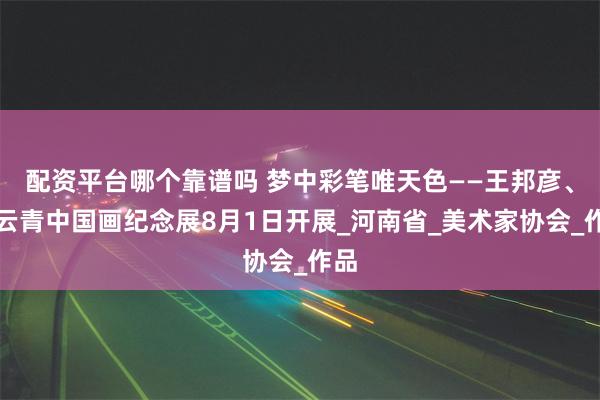 配资平台哪个靠谱吗 梦中彩笔唯天色——王邦彦、丁云青中国画纪念展8月1日开展_河南省_美术家协会_作品