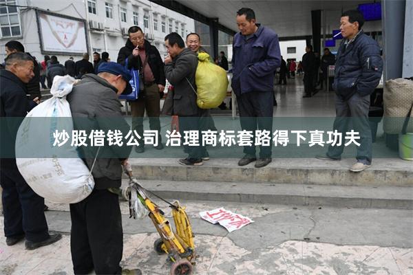 炒股借钱公司 治理商标套路得下真功夫