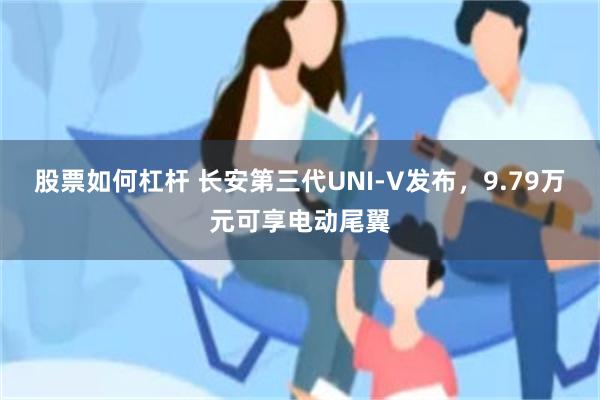 股票如何杠杆 长安第三代UNI-V发布，9.79万元可享电动尾翼