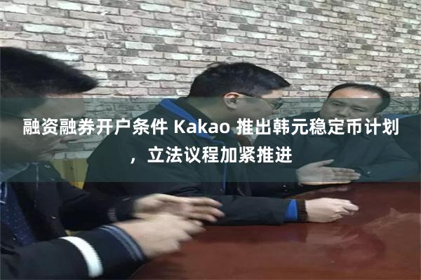 融资融券开户条件 Kakao 推出韩元稳定币计划，立法议程加紧推进