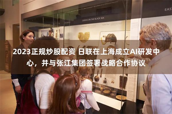 2023正规炒股配资 日联在上海成立AI研发中心，并与张江集团签署战略合作协议