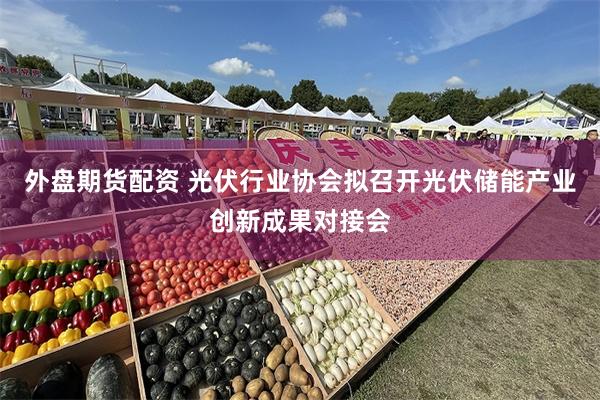外盘期货配资 光伏行业协会拟召开光伏储能产业创新成果对接会