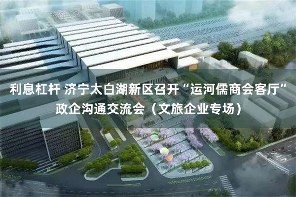利息杠杆 济宁太白湖新区召开“运河儒商会客厅”政企沟通交流会（文旅企业专场）