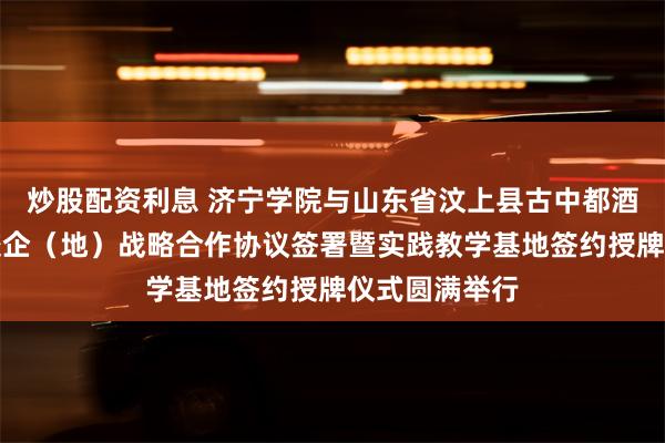 炒股配资利息 济宁学院与山东省汶上县古中都酒业有限公司校企（地）战略合作协议签署暨实践教学基地签约授牌仪式圆满举行