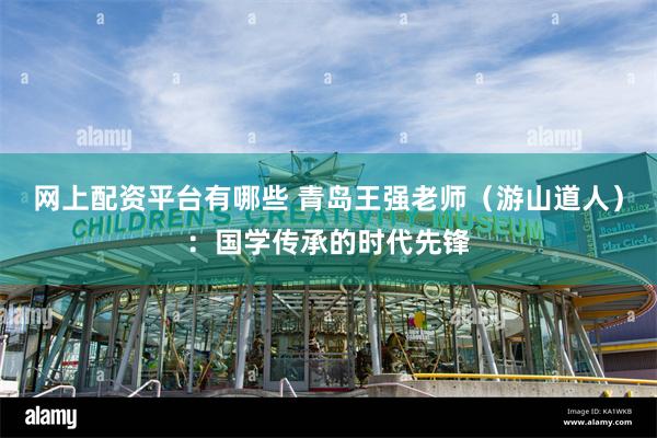 网上配资平台有哪些 青岛王强老师（游山道人）：国学传承的时代先锋