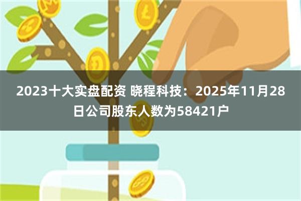 2023十大实盘配资 晓程科技：2025年11月28日公司股东人数为58421户