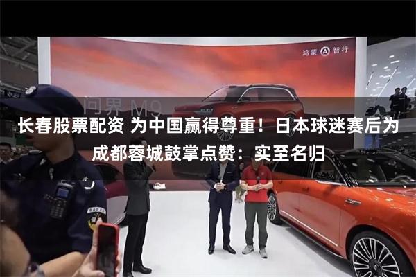 长春股票配资 为中国赢得尊重！日本球迷赛后为成都蓉城鼓掌点赞：实至名归