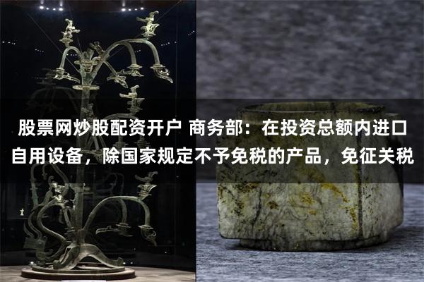 股票网炒股配资开户 商务部：在投资总额内进口自用设备，除国家规定不予免税的产品，免征关税