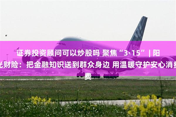 证券投资顾问可以炒股吗 聚焦“3·15” | 阳光财险：把金融知识送到群众身边 用温暖守护安心消费